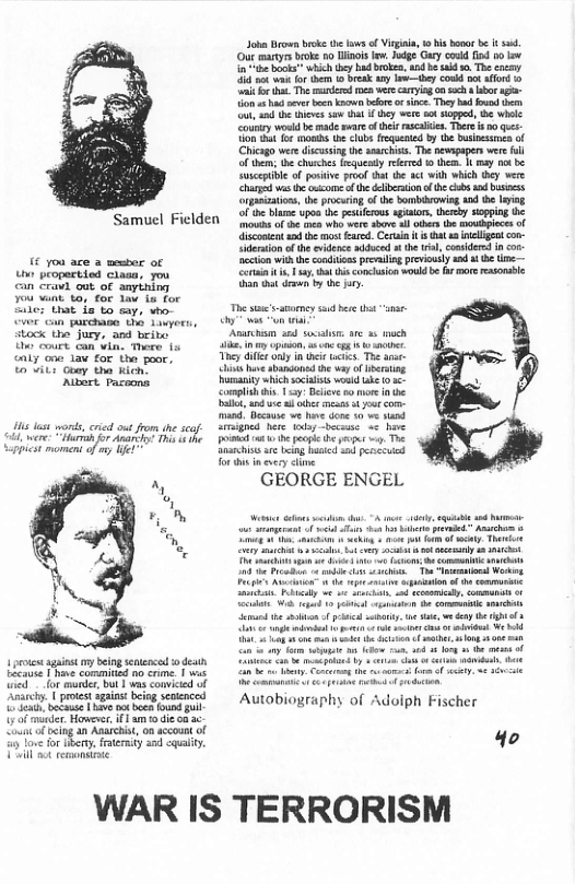 o o bk the v of Vi, 1 i bar b i s Out martys broke oo ol lew. Jodge Gy cold fod 00l i bk which hy hadbroea,hnd b sald . The ey 5 ot o e 0 eak ay vty coukd ot afond 0 ‘i o ht. The e oca were carying 0 sch o i {ion s v b o beor o snce. They b o hm ot e s s ot hey wer s siopod, B whele Couy woukd b made sware ofthels scaiien. Tore o g Tt fo 1ot e clubs (equened by the Duinsinea o Chicago were dscssng th ssrchis. Th nevapapers were ll ofthem; the churches lrguendy reered 1 them. 1 may ot be Suscptbie of posive proof hat e sct lh which they were Chared ws e oucome o the eliberaionof the s s busiss organzations, the procaring,of the ombibrowing 1 e lying of the blame upoa he pestfeous gialrs, herey soppng Ui  Samuel FIelden o of e ies who were sove sl ciders the ospiecs of  (€ you ace a mesber of o propectied ciasa, you can Cravi out of amyining ou van. ta, for lav ia for  e that i o sy, vho- Gvor can parchase th Lawyers, itock the jury, and bribo  U cours can vin, There fs cnly o 1aw for e poor, o vits oay tha kich  Albart Pacoons  s et words cried out rom he s il were: Tt o At s 4 e  Sappict momend of e  1 ot sgnt oy Seingsnenced o den LEE P comemind n e | s ™ lor s, ot s comiced of .| proest gt beog semencd e v e bt g U)o mder. o, am o i LA ocing an Amichis,on sccoun o o e o . ery S  coment 2 he ros Eared. Cerain s Gt ieligent con- o o e s e i, omlrsn o accion with the conditions prevling previouly 1ad s e e ot . s, ht i comclusion would b fur more easonble i drswn by h .  T ——— oy s on  Ansrchsm 3 s arc 3 och ik, iy o, They dille oy in e s The e s hve shandonsd the way of ersng humanity which socaists oud e 036 Complsh s 1y Beiee o ore i e s, i e e 4 ot com- mand. Becaus v v o 30 ve st Srgnes here todsy beceise <¢ heve o e peoge e ges o Toe Snachistsae eing aied s et for s nevery cline  GEORGE ENGEL  i e Proadon ¢ b st . T  st e, LA s i Wi g 1o it i e e s e the bt f Pl sty o s,y AL e i < e o i e o o 14 3 et o e o ey, Conernog the v s o f iy, ¢ Sccie  Autobiography of Adoiph Fischer  4o  WAR IS TERRORISM 